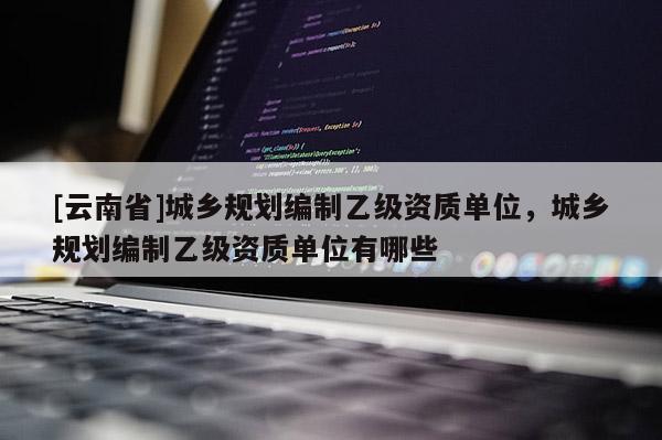 [云南省]城鄉(xiāng)規(guī)劃編制乙級資質(zhì)單位，城鄉(xiāng)規(guī)劃編制乙級資質(zhì)單位有哪些