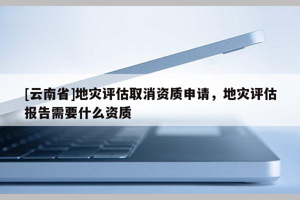 [云南省]地災(zāi)評(píng)估取消資質(zhì)申請(qǐng)，地災(zāi)評(píng)估報(bào)告需要什么資質(zhì)