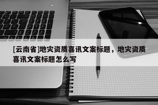 [云南省]地災(zāi)資質(zhì)喜訊文案標(biāo)題，地災(zāi)資質(zhì)喜訊文案標(biāo)題怎么寫