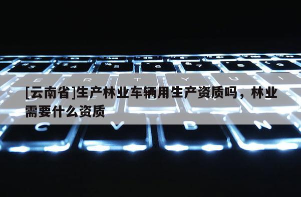 [云南省]生產(chǎn)林業(yè)車輛用生產(chǎn)資質(zhì)嗎，林業(yè)需要什么資質(zhì)