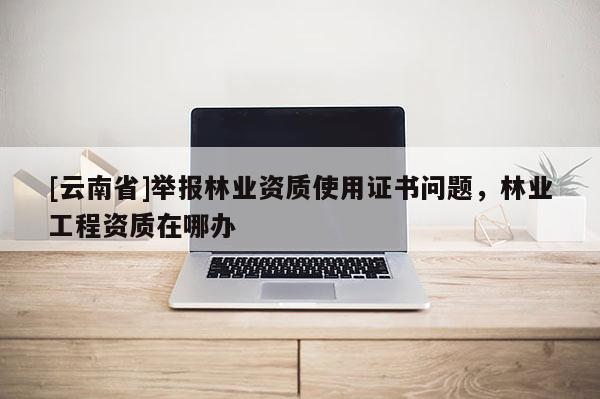 [云南省]舉報林業(yè)資質(zhì)使用證書問題，林業(yè)工程資質(zhì)在哪辦