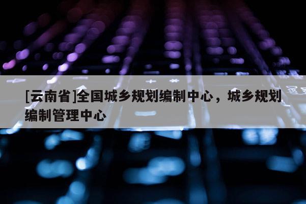[云南省]全國城鄉(xiāng)規(guī)劃編制中心，城鄉(xiāng)規(guī)劃編制管理中心