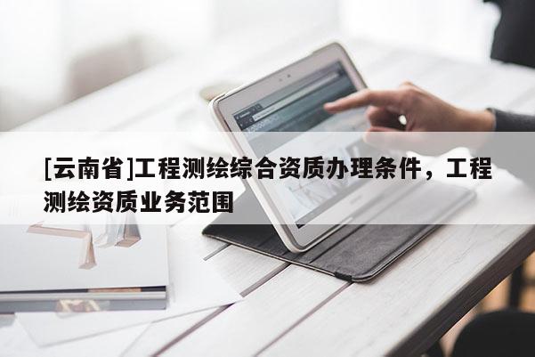 [云南省]工程測(cè)繪綜合資質(zhì)辦理?xiàng)l件，工程測(cè)繪資質(zhì)業(yè)務(wù)范圍