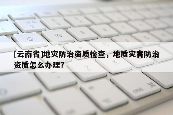 [云南省]地災(zāi)防治資質(zhì)檢查，地質(zhì)災(zāi)害防治資質(zhì)怎么辦理?