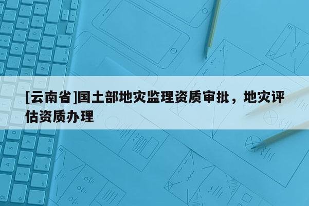 [云南省]國土部地災(zāi)監(jiān)理資質(zhì)審批，地災(zāi)評估資質(zhì)辦理