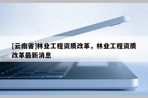 [云南省]林業(yè)工程資質(zhì)改革，林業(yè)工程資質(zhì)改革最新消息