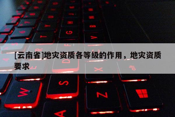 [云南省]地災(zāi)資質(zhì)各等級的作用，地災(zāi)資質(zhì)要求