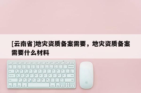[云南省]地災(zāi)資質(zhì)備案需要，地災(zāi)資質(zhì)備案需要什么材料