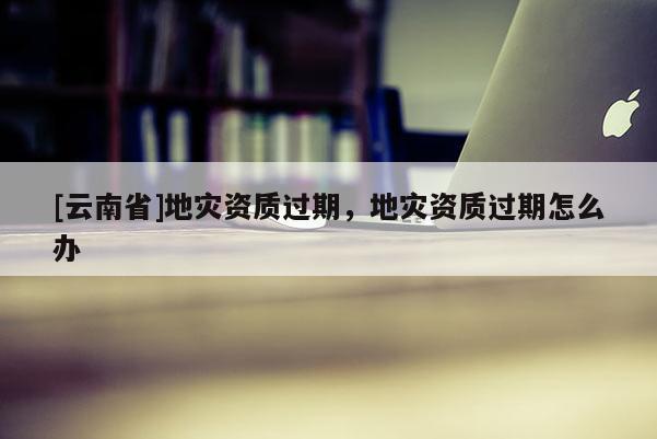 [云南省]地災(zāi)資質(zhì)過期，地災(zāi)資質(zhì)過期怎么辦