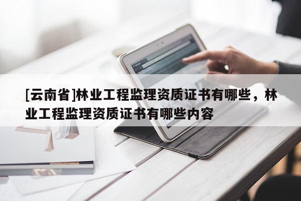 [云南省]林業(yè)工程監(jiān)理資質(zhì)證書有哪些，林業(yè)工程監(jiān)理資質(zhì)證書有哪些內(nèi)容
