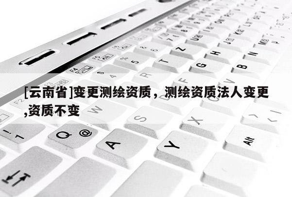 [云南省]變更測繪資質(zhì)，測繪資質(zhì)法人變更,資質(zhì)不變