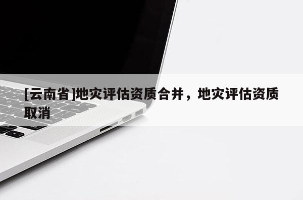 [云南省]地災(zāi)評估資質(zhì)合并，地災(zāi)評估資質(zhì)取消