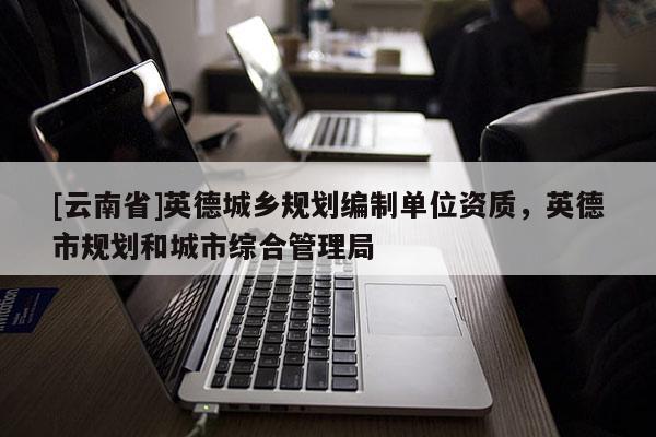 [云南省]英德城鄉(xiāng)規(guī)劃編制單位資質(zhì)，英德市規(guī)劃和城市綜合管理局