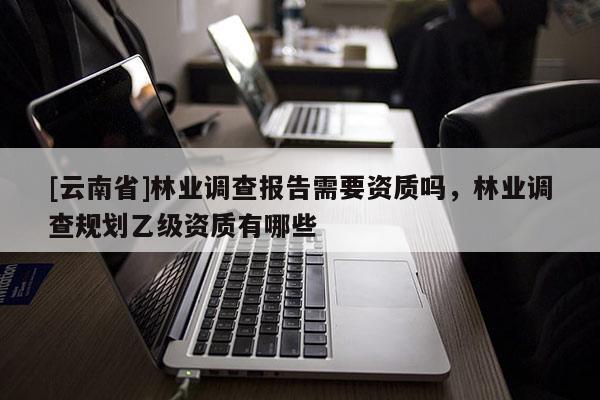 [云南省]林業(yè)調(diào)查報告需要資質(zhì)嗎，林業(yè)調(diào)查規(guī)劃乙級資質(zhì)有哪些