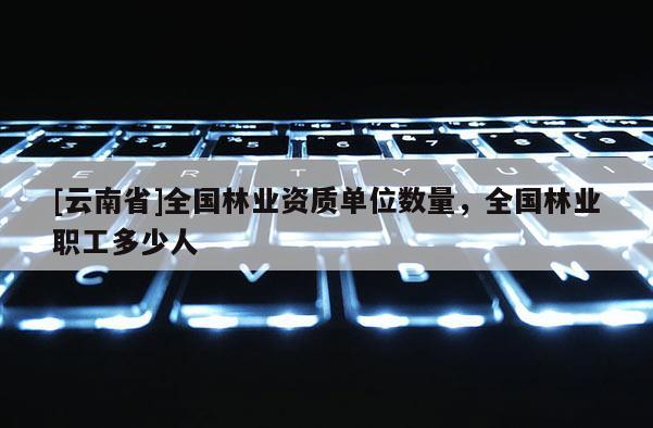 [云南省]全國林業(yè)資質單位數量，全國林業(yè)職工多少人