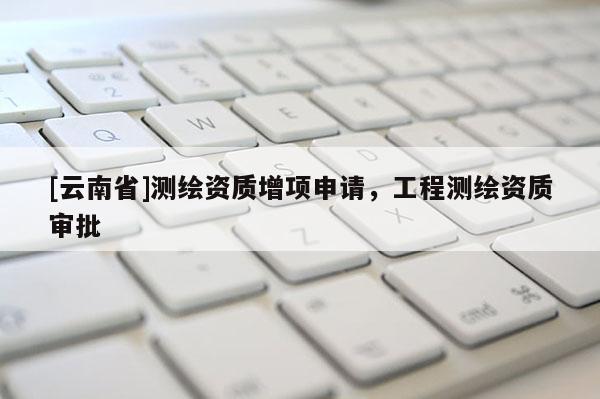 [云南省]測繪資質(zhì)增項申請，工程測繪資質(zhì)審批