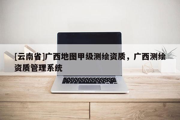 [云南省]廣西地圖甲級(jí)測(cè)繪資質(zhì)，廣西測(cè)繪資質(zhì)管理系統(tǒng)