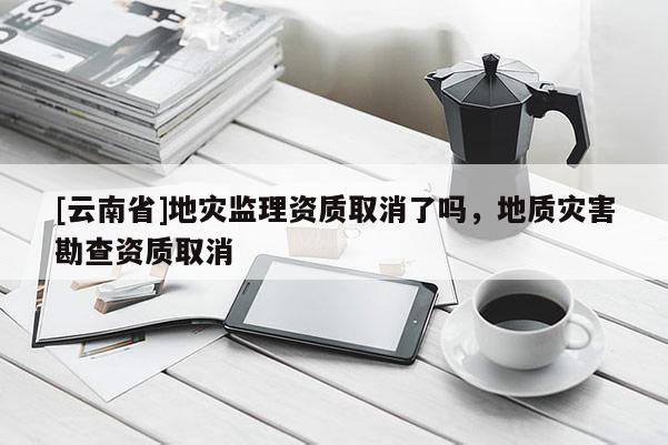 [云南省]地災(zāi)監(jiān)理資質(zhì)取消了嗎，地質(zhì)災(zāi)害勘查資質(zhì)取消