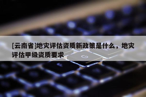 [云南省]地災(zāi)評(píng)估資質(zhì)新政策是什么，地災(zāi)評(píng)估甲級(jí)資質(zhì)要求