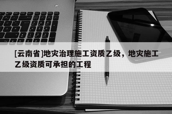 [云南省]地災(zāi)治理施工資質(zhì)乙級(jí)，地災(zāi)施工乙級(jí)資質(zhì)可承擔(dān)的工程