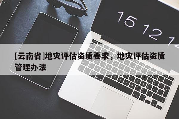 [云南省]地災評估資質(zhì)要求，地災評估資質(zhì)管理辦法