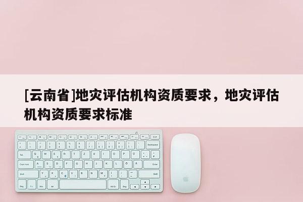 [云南省]地災(zāi)評估機(jī)構(gòu)資質(zhì)要求，地災(zāi)評估機(jī)構(gòu)資質(zhì)要求標(biāo)準(zhǔn)