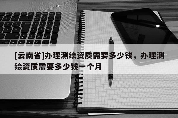 [云南省]辦理測繪資質(zhì)需要多少錢，辦理測繪資質(zhì)需要多少錢一個月
