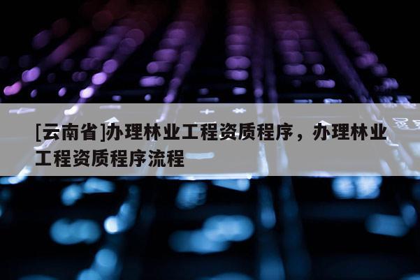 [云南省]辦理林業(yè)工程資質(zhì)程序，辦理林業(yè)工程資質(zhì)程序流程