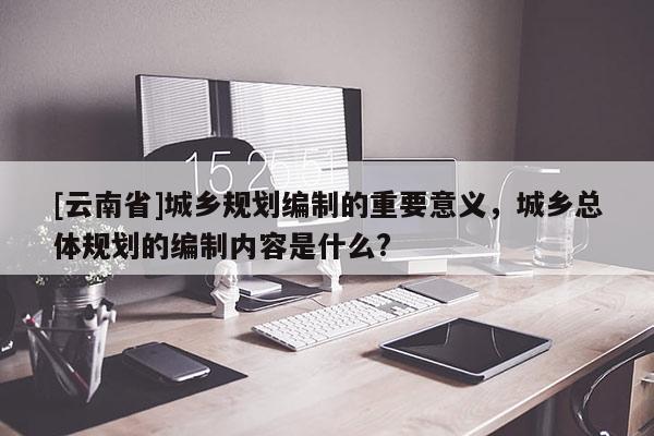[云南省]城鄉(xiāng)規(guī)劃編制的重要意義，城鄉(xiāng)總體規(guī)劃的編制內(nèi)容是什么?