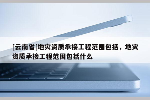 [云南省]地災資質承接工程范圍包括，地災資質承接工程范圍包括什么