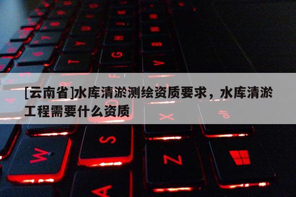 [云南省]水庫清淤測繪資質(zhì)要求，水庫清淤工程需要什么資質(zhì)