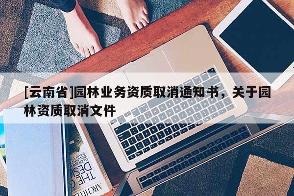 [云南省]園林業(yè)務(wù)資質(zhì)取消通知書，關(guān)于園林資質(zhì)取消文件