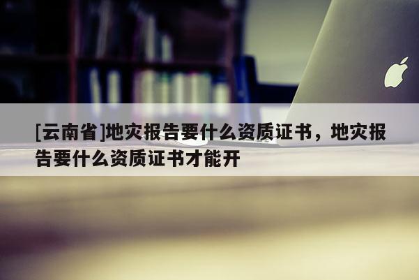 [云南省]地災(zāi)報告要什么資質(zhì)證書，地災(zāi)報告要什么資質(zhì)證書才能開