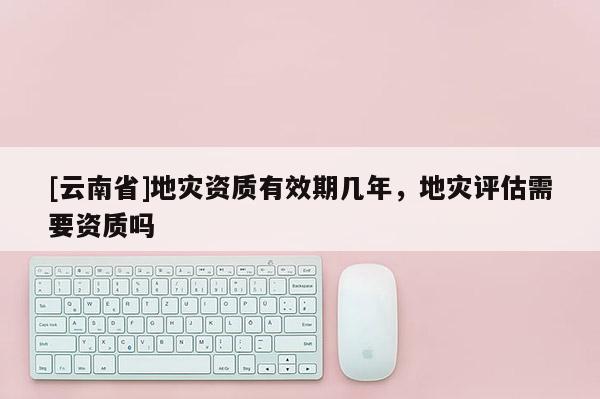 [云南省]地災(zāi)資質(zhì)有效期幾年，地災(zāi)評(píng)估需要資質(zhì)嗎