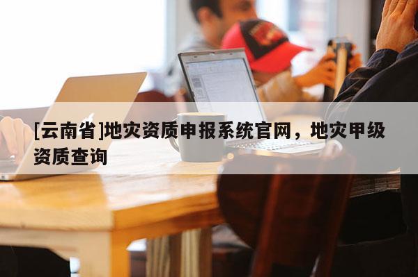 [云南省]地災(zāi)資質(zhì)申報(bào)系統(tǒng)官網(wǎng)，地災(zāi)甲級(jí)資質(zhì)查詢