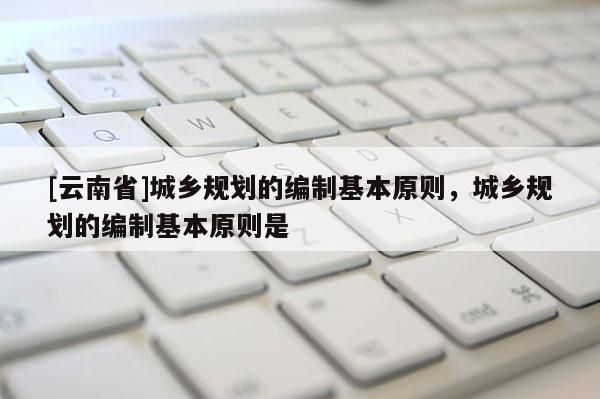 [云南省]城鄉(xiāng)規(guī)劃的編制基本原則，城鄉(xiāng)規(guī)劃的編制基本原則是