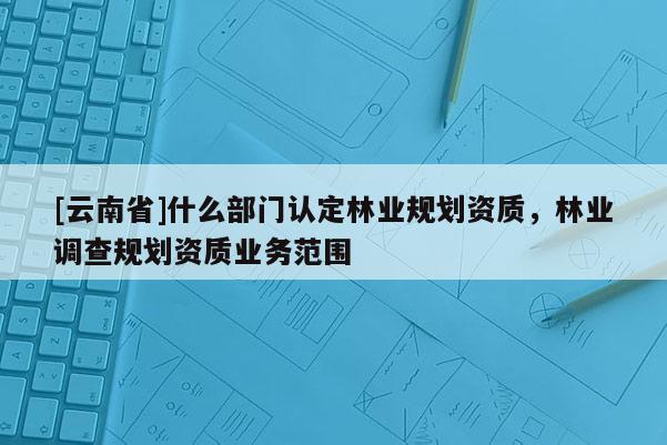 [云南省]什么部門認(rèn)定林業(yè)規(guī)劃資質(zhì)，林業(yè)調(diào)查規(guī)劃資質(zhì)業(yè)務(wù)范圍