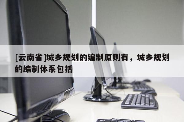 [云南省]城鄉(xiāng)規(guī)劃的編制原則有，城鄉(xiāng)規(guī)劃的編制體系包括