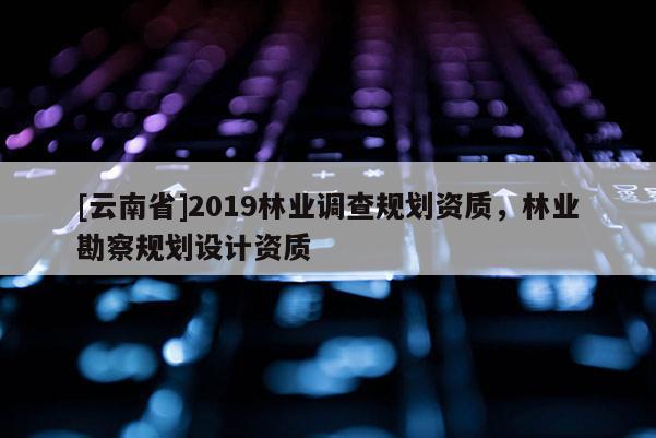 [云南省]2019林業(yè)調(diào)查規(guī)劃資質(zhì)，林業(yè)勘察規(guī)劃設(shè)計(jì)資質(zhì)