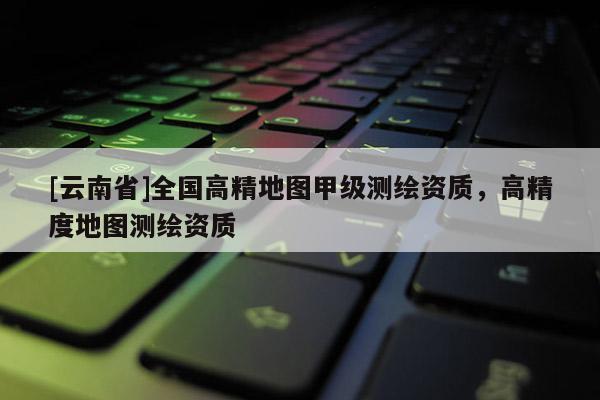 [云南省]全國高精地圖甲級測繪資質(zhì)，高精度地圖測繪資質(zhì)