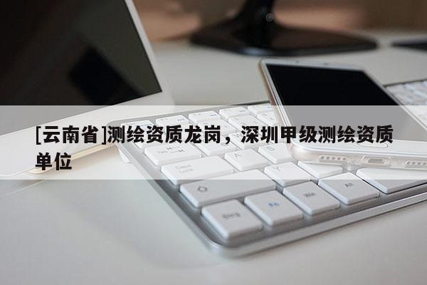 [云南省]測繪資質(zhì)龍崗，深圳甲級測繪資質(zhì)單位