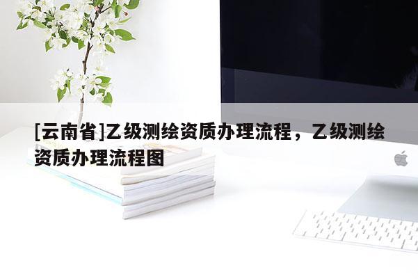 [云南省]乙級測繪資質(zhì)辦理流程，乙級測繪資質(zhì)辦理流程圖