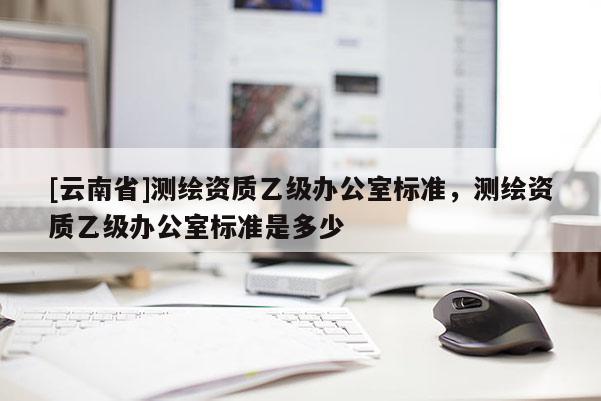 [云南省]測繪資質(zhì)乙級辦公室標(biāo)準(zhǔn)，測繪資質(zhì)乙級辦公室標(biāo)準(zhǔn)是多少