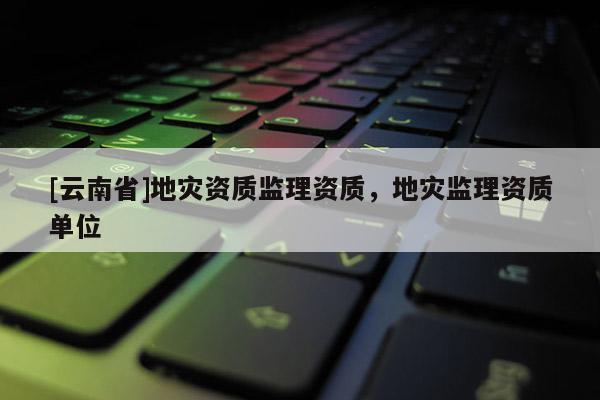 [云南省]地災(zāi)資質(zhì)監(jiān)理資質(zhì)，地災(zāi)監(jiān)理資質(zhì)單位