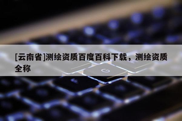 [云南省]測繪資質(zhì)百度百科下載，測繪資質(zhì)全稱