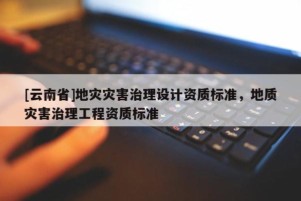 [云南省]地災(zāi)災(zāi)害治理設(shè)計(jì)資質(zhì)標(biāo)準(zhǔn)，地質(zhì)災(zāi)害治理工程資質(zhì)標(biāo)準(zhǔn)