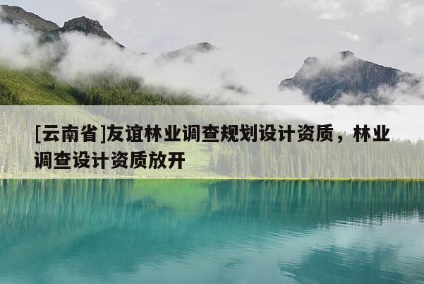 [云南省]友誼林業(yè)調(diào)查規(guī)劃設(shè)計(jì)資質(zhì)，林業(yè)調(diào)查設(shè)計(jì)資質(zhì)放開