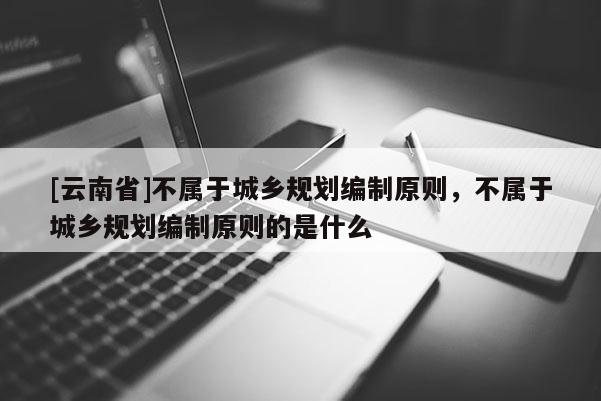 [云南省]不屬于城鄉(xiāng)規(guī)劃編制原則，不屬于城鄉(xiāng)規(guī)劃編制原則的是什么