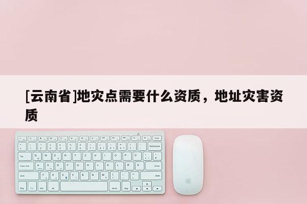 [云南省]地災(zāi)點(diǎn)需要什么資質(zhì)，地址災(zāi)害資質(zhì)