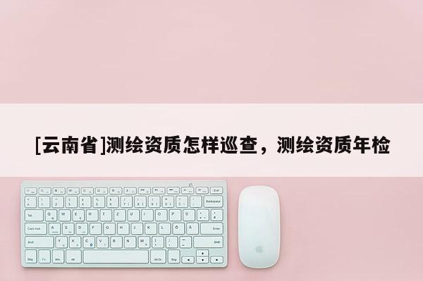 [云南省]測繪資質怎樣巡查，測繪資質年檢